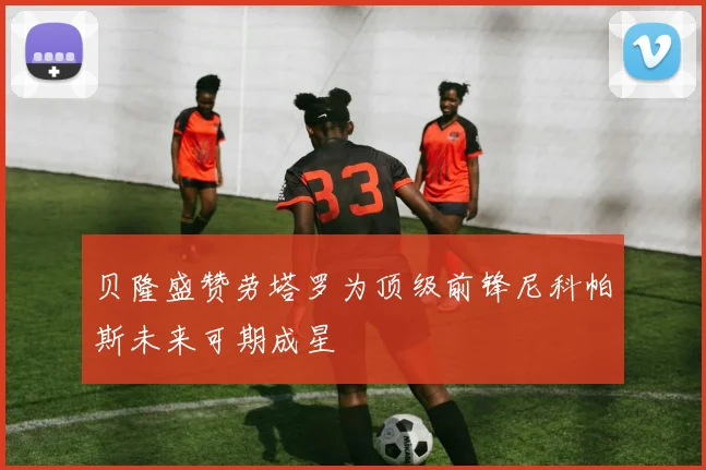 贝隆盛赞劳塔罗为顶级前锋尼科帕斯未来可期成星