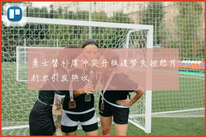 勇士替补席冲突升级追梦失控怒斥科尔引发热议