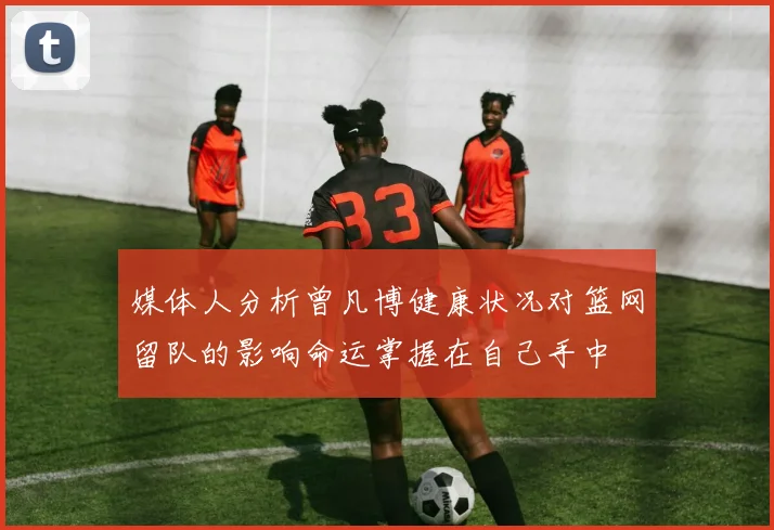 媒体人分析曾凡博健康状况对篮网留队的影响命运掌握在自己手中