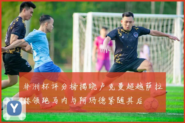 非洲杯评分榜揭晓卢克曼超越萨拉赫领跑马内与阿玛德紧随其后