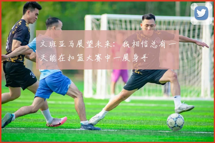 文班亚马展望未来：我相信总有一天能在扣篮大赛中一展身手