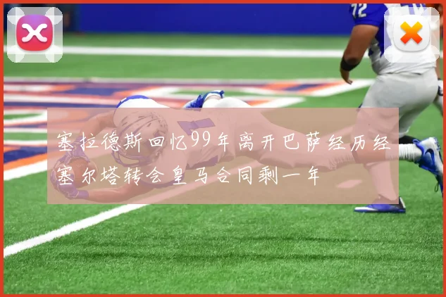 塞拉德斯回忆99年离开巴萨经历经塞尔塔转会皇马合同剩一年