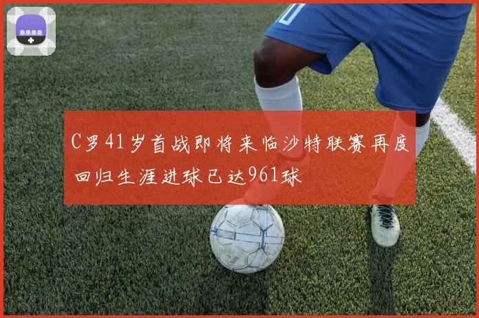 C罗41岁首战即将来临沙特联赛再度回归生涯进球已达961球