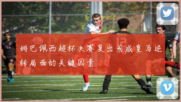 姆巴佩西超杯决赛复出或成皇马逆转局面的关键因素