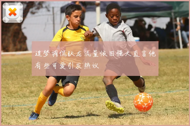追梦调侃狄龙流量依旧强大直言他有些可爱引发热议