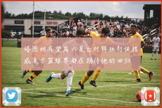 塔图姆有望周六复出对阵独行侠格威表示篮球界都在期待他的回归