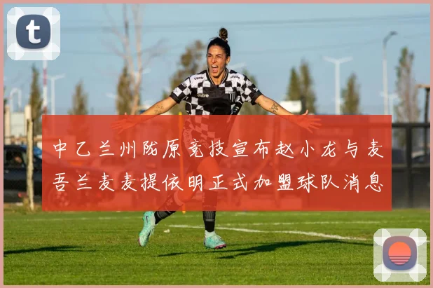 中乙兰州陇原竞技宣布赵小龙与麦吾兰麦麦提依明正式加盟球队消息
