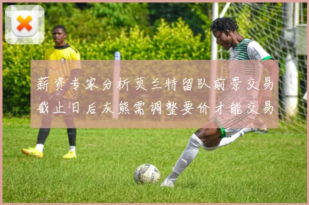 薪资专家分析莫兰特留队前景交易截止日后灰熊需调整要价才能交易