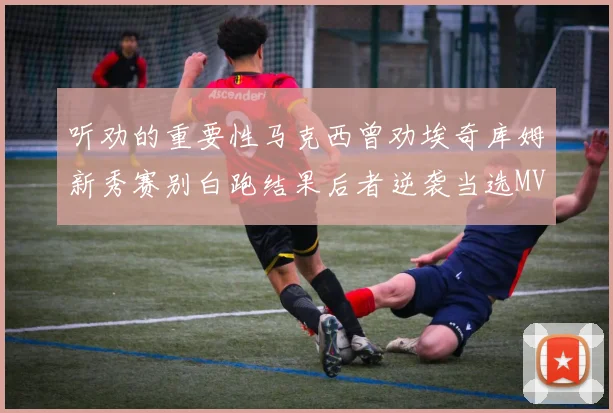 听劝的重要性马克西曾劝埃奇库姆新秀赛别白跑结果后者逆袭当选MVP