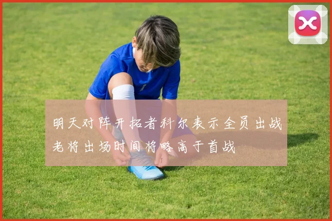 明天对阵开拓者科尔表示全员出战老将出场时间将略高于首战
