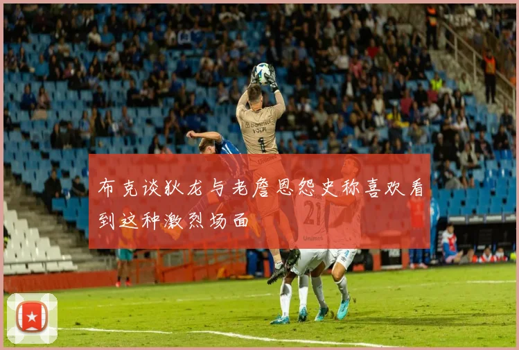 布克谈狄龙与老詹恩怨史称喜欢看到这种激烈场面