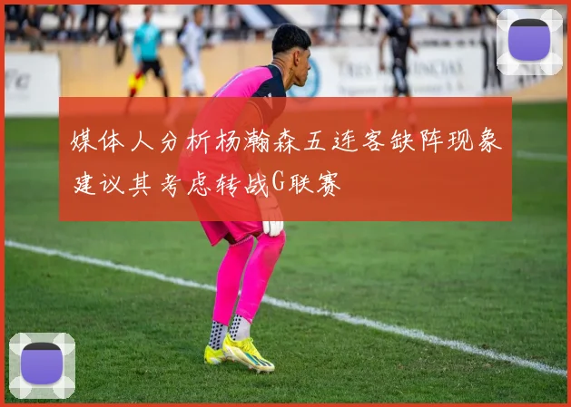 媒体人分析杨瀚森五连客缺阵现象建议其考虑转战G联赛