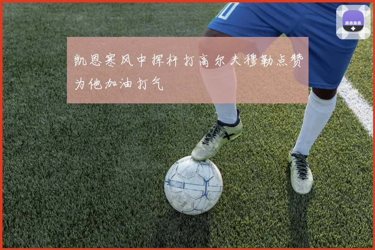 凯恩寒风中挥杆打高尔夫穆勒点赞为他加油打气