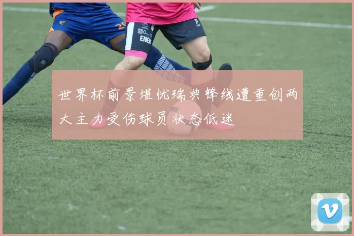 世界杯前景堪忧瑞典锋线遭重创两大主力受伤球员状态低迷