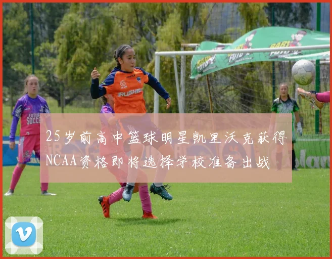 25岁前高中篮球明星凯里沃克获得NCAA资格即将选择学校准备出战