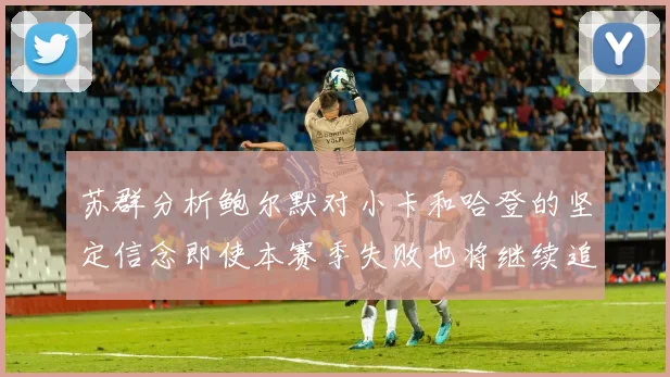 苏群分析鲍尔默对小卡和哈登的坚定信念即使本赛季失败也将继续追求成功