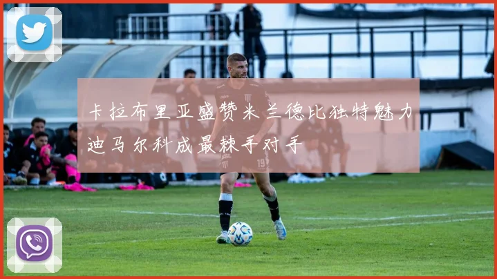 卡拉布里亚盛赞米兰德比独特魅力迪马尔科成最棘手对手