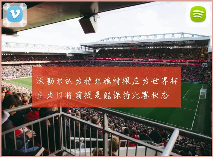 沃勒尔认为特尔施特根应为世界杯主力门将前提是能保持比赛状态