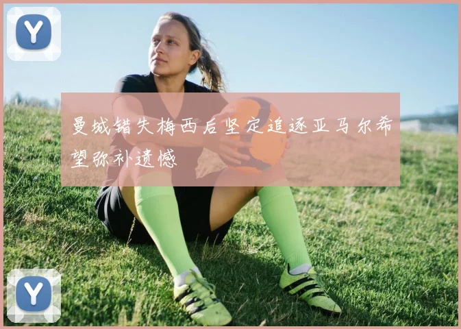 曼城错失梅西后坚定追逐亚马尔希望弥补遗憾