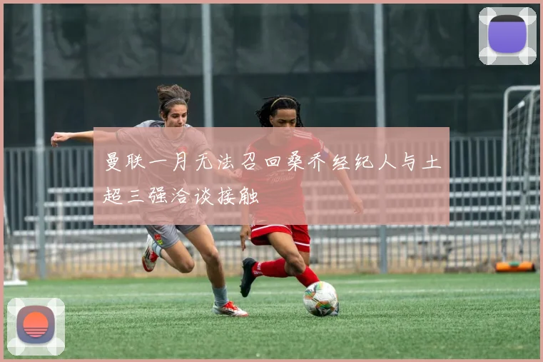 曼联一月无法召回桑乔经纪人与土超三强洽谈接触