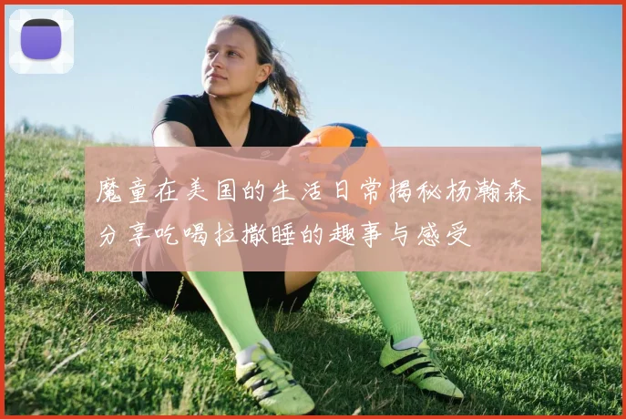 魔童在美国的生活日常揭秘杨瀚森分享吃喝拉撒睡的趣事与感受