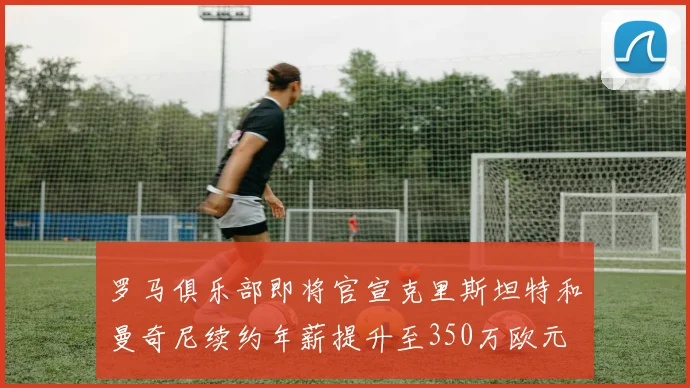 罗马俱乐部即将官宣克里斯坦特和曼奇尼续约年薪提升至350万欧元