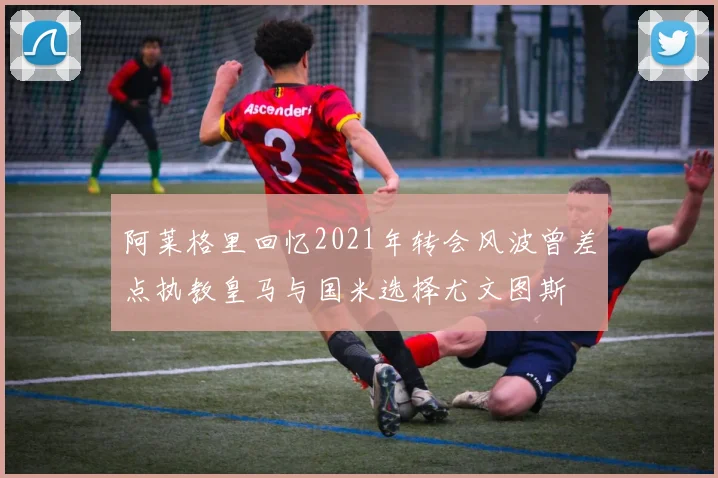 阿莱格里回忆2021年转会风波曾差点执教皇马与国米选择尤文图斯
