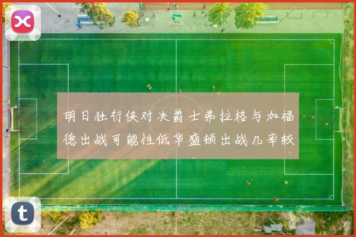 明日独行侠对决爵士弗拉格与加福德出战可能性低华盛顿出战几率较高