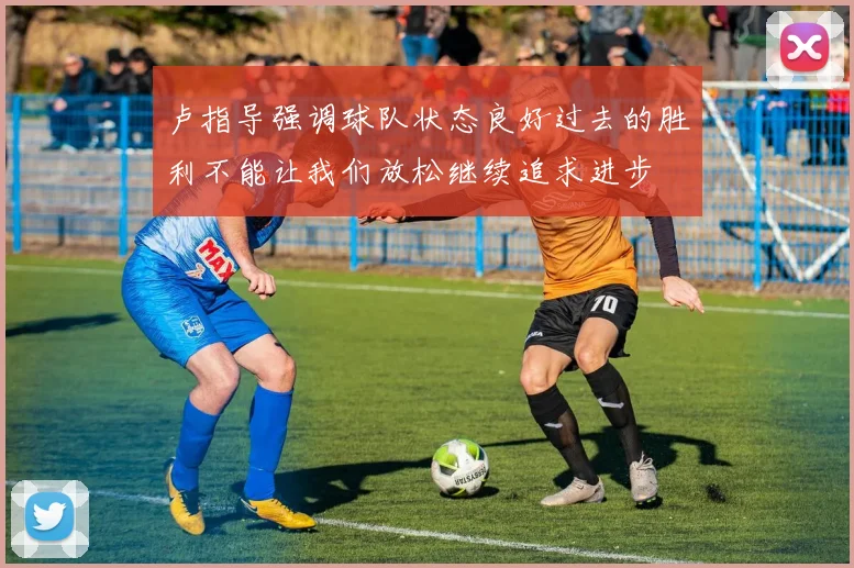 卢指导强调球队状态良好过去的胜利不能让我们放松继续追求进步