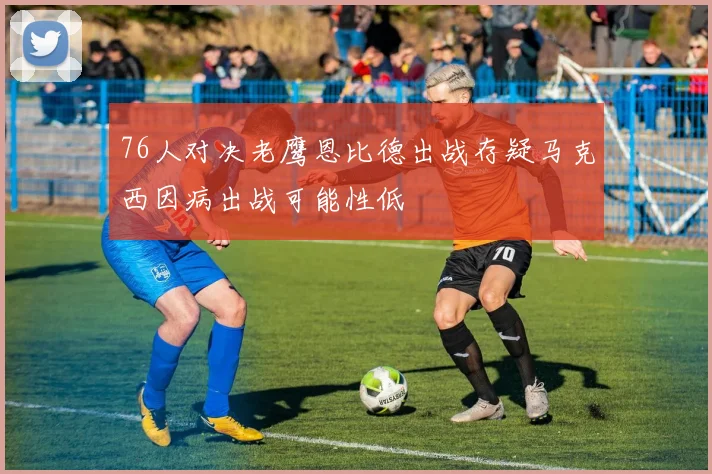 76人对决老鹰恩比德出战存疑马克西因病出战可能性低