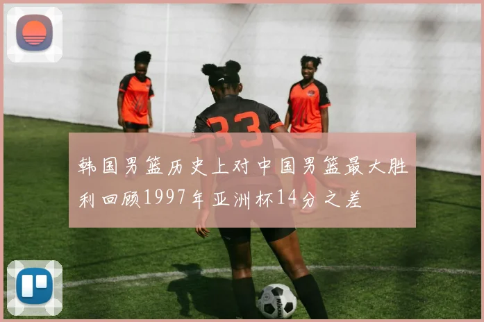 韩国男篮历史上对中国男篮最大胜利回顾1997年亚洲杯14分之差