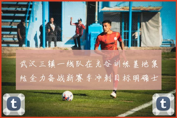 武汉三镇一线队在光谷训练基地集结全力备战新赛季冲刺目标明确士气高涨