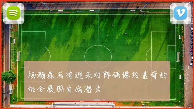 杨瀚森或将迎来对阵偶像约基奇的机会展现自我潜力