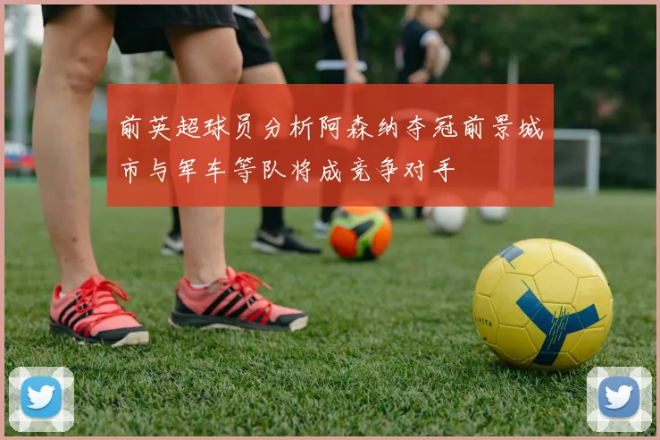 前英超球员分析阿森纳夺冠前景城市与军车等队将成竞争对手