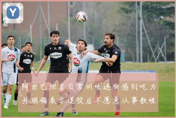 阿尔巴坦言日常训练逐渐感到吃力并明确表示退役后不愿意从事教练工作