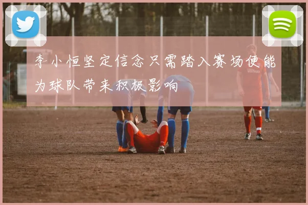李小恒坚定信念只需踏入赛场便能为球队带来积极影响