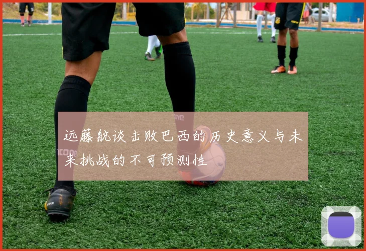 远藤航谈击败巴西的历史意义与未来挑战的不可预测性