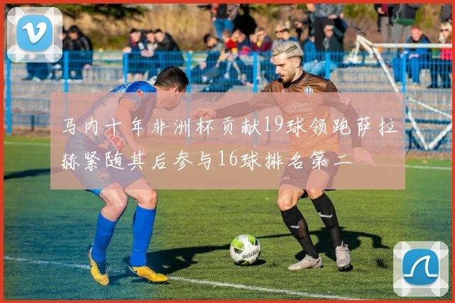马内十年非洲杯贡献19球领跑萨拉赫紧随其后参与16球排名第二