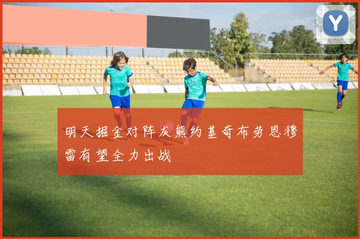 明天掘金对阵灰熊约基奇布劳恩穆雷有望全力出战