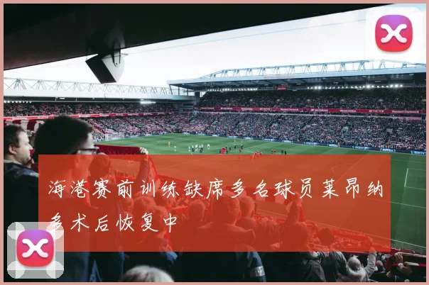 海港赛前训练缺席多名球员莱昂纳多术后恢复中